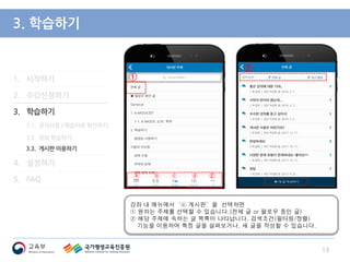 1. 시작하기
2. 수강신청하기
3. 학습하기
3.1. 공지사항 / 학습자료 확인하기
3.2. 강좌 학습하기
3.3. 게시판 이용하기
4. 설정하기
5. FAQ
3. 학습하기
강좌 내 메뉴에서‘ⓒ 게시판’을 선택하면
① 원하는 주제를 선택할 수 있습니다.(전체 글 or 팔로우 중인 글)
② 해당 주제에 속하는 글 목록이 나타납니다. 검색조건(필터링/정렬)
기능을 이용하여 특정 글을 살펴보거나, 새 글을 작성할 수 있습니다.
13
①
ⓐ ⓑ ⓒ ⓓ Ⓔ
②
 