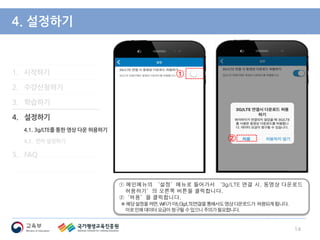 1. 시작하기
2. 수강신청하기
3. 학습하기
4. 설정하기
4.1. 3g/LTE를 통한 영상 다운 허용하기
4.2. 언어 설정하기
5. FAQ
4. 설정하기
① 메인메뉴의 ‘설정’메뉴로 들어가서 ‘3g/LTE 연결 시, 동영상 다운로드
허용하기’의 오른쪽 버튼을 클릭합니다.
②‘허용’을 클릭합니다.
※해당설정을켜면,WiFi가아닌3g/LTE연결을통해서도영상다운로드가 허용되게됩니다.
이로인해데이터요금이청구될수있으니주의가필요합니다.
14
①
②
 