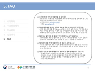 1. 시작하기
2. 수강신청하기
3. 학습하기
4. 설정하기
5. FAQ
5. FAQ
○ 모바일 앱은 어디서 다운받을 수 있나요?
- 안드로이드 마켓 또는 애플 앱스토어에서 "K-MOOC"를 검색하시거나, 아
래 주소에서 다운받으시면 됩니다.
• 안드로이드 : goo.gl/1dJyQS
• iOS : goo.gl/jgMrC1
○ 웹브라우저에서 보이는 시간과 모바일 앱에서 보이는 시간이 달라요.
- 현재 웹브라우저를 통한 kmooc.kr에서는 모든 날짜가 UTC 기준으로 표시
되나, 모바일 앱에서는 사용하시는 모바일OS의 설정 시간 기준(국내 사용
자에게는 한국시간)으로 날짜가 표시되게 되어 다르게 보일 수 있습니다.
○ 웹에서는 업데이트 된 강좌 주차가 앱에서는 보이지 않아요.
- 모바일 앱의 특성상 업데이트 된 요소가 나타나는데 다소 시간이 걸릴 수
있습니다. 최대 1시간 정도 소요될 수 있으니 조금만 기다려주세요.
○ 앱 업데이트를 하면 다운받아놓은 영상이 사라지나요?
- 아니요. 업데이트 해도 기존에 받아 놓았던 영상이나 설정 등은 그대로 유
지됩니다. 단, 앱을 삭제하고 다시 설치하면 영상 및 설정이 사라질 수 있
으니 주의하세요.
○ 저장공간이 부족하여 다운로드 영상 저장 경로를 변경하고 싶습니다.
- 현재 K-MOO C앱에서는 보안문제로 다운받은 영상을 SD카드로
이동하는 기능을 지원하지 않습니다. 저장 공간이 부족한 불편사항을
해결하기 위해 다운받은 동영상 삭제 방법을 안내하오니 참고 부탁
드립니다. (P.12 참고)
16
 