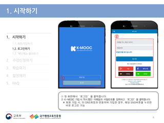 1. 시작하기
1.1. 회원가입하기
1.2. 로그인하기
1.3. 메인메뉴 둘러보기
2. 수강신청하기
3. 학습하기
4. 설정하기
5. FAQ
1. 시작하기
① 첫 화면에서‘로그인’을 클릭합니다.
② K-MOOC 가입시 적시했던 이메일과 비밀번호를 입력하고‘로그인’을 클릭합니다.
※ 회원 가입 시, 타 SNS계정과 연동하여 가입한 경우, 해당 SNS버튼을 누르면
바로 로그인 가능
4
②
①
 