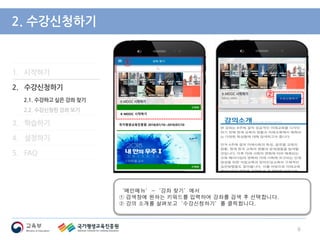 1. 시작하기
2. 수강신청하기
2.1. 수강하고 싶은 강좌 찾기
2.2. 수강신청한 강좌 보기
3. 학습하기
4. 설정하기
5. FAQ
2. 수강신청하기
‘메인메뉴’-‘강좌 찾기’에서
① 검색창에 원하는 키워드를 입력하여 강좌를 검색 후 선택합니다.
② 강의 소개를 살펴보고‘수강신청하기’를 클릭합니다.
6
②
②
①
K-MOOC 시작하기
국가평생교육진흥원 2018/07/10~2019/07/10
 