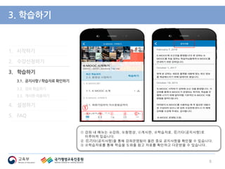 1. 시작하기
2. 수강신청하기
3. 학습하기
3.1. 공지사항 / 학습자료 확인하기
3.2. 강좌 학습하기
3.3. 게시판 이용하기
4. 설정하기
5. FAQ
3. 학습하기
① 강좌 내 메뉴는 ⓐ강좌, ⓑ동영상, ⓒ게시판, ⓓ학습자료, Ⓔ기타(공지사항)로
이루어져 있습니다.
② Ⓔ기타(공지사항)을 통해 강좌운영팀이 올린 중요 공지사항을 확인할 수 있습니다.
③ ⓓ학습자료를 통해 학습을 도와줄 참고 자료를 확인하고 다운받을 수 있습니다.
8
①
ⓐ ⓑ ⓒ ⓓ Ⓔ
 