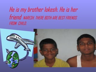 He is my brother lokesh. He is her friend  NARESH. THERE BOTH ARE BEST FRIENDS FROM  CHILD. 
