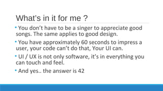 What’s in it for me ?
• You don’t have to be a singer to appreciate good
songs. The same applies to good design.
• You have approximately 60 seconds to impress a
user, your code can’t do that, Your UI can.
• UI / UX is not only software, it’s in everything you
can touch and feel.
• And yes.. the answer is 42
 