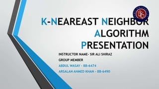 K-NEAREAST NEIGHBOR
ALGORITHM
PRESENTATION
INSTRUCTOR NAME- SIR ALI SHIRAZ
GROUP MEMBER
ABDUL WASAY – BB-6474
ARSALAN AHMED KHAN – BB-6490
 
