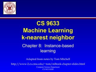 CS 9633 Machine Learning k-nearest neighbor Chapter 8:  Instance-based learning Adapted from notes by Tom Mitchell http://www-2.cs.cmu.edu/~tom/mlbook-chapter-slides.html 