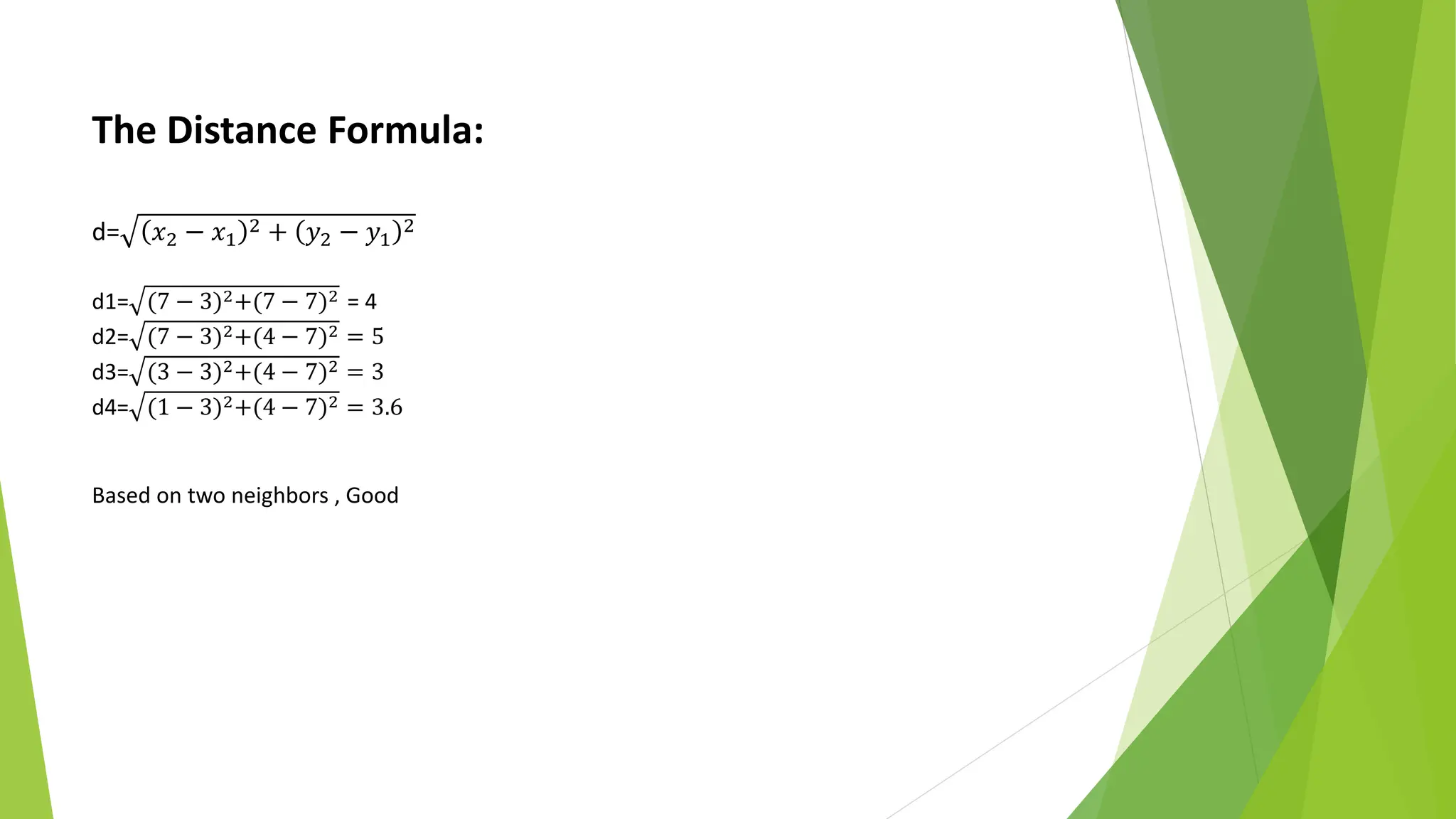 The Distance Formula:
d= 𝑥2 − 𝑥1
2 + 𝑦2 − 𝑦1
2
d1= (7 − 3)2+(7 − 7)2 = 4
d2= (7 − 3)2+(4 − 7)2 = 5
d3= (3 − 3)2+(4 − 7)2 = 3
d4= (1 − 3)2+(4 − 7)2 = 3.6
Based on two neighbors , Good
 