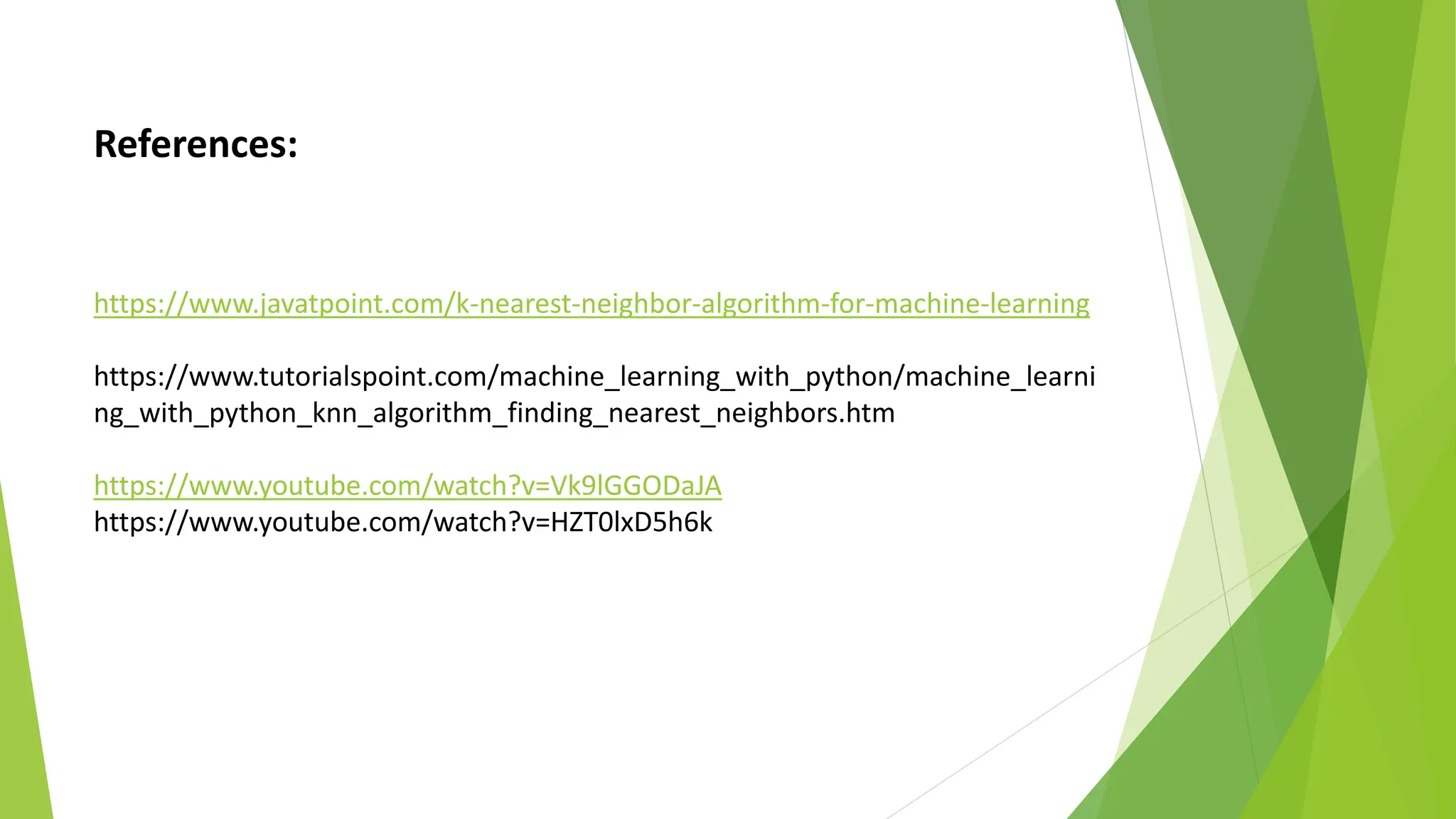 References:
https://www.javatpoint.com/k-nearest-neighbor-algorithm-for-machine-learning
https://www.tutorialspoint.com/machine_learning_with_python/machine_learni
ng_with_python_knn_algorithm_finding_nearest_neighbors.htm
https://www.youtube.com/watch?v=Vk9lGGODaJA
https://www.youtube.com/watch?v=HZT0lxD5h6k
 