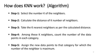 ▪ Step-1: Select the number K of the neighbors.
▪ Step-2: Calculate the distance of K number of neighbors.
▪ Step-3: Take the K nearest neighbors as per the calculated distance.
▪ Step-4: Among these K neighbors, count the number of the data
points in each category.
▪ Step-5: Assign the new data points to that category for which the
number of the neighbor is maximum.
How does KNN work? (Algorithm)
2
 