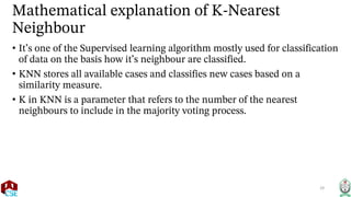 Mathematical explanation of K-Nearest
Neighbour
• It’s one of the Supervised learning algorithm mostly used for classification
of data on the basis how it’s neighbour are classified.
• KNN stores all available cases and classifies new cases based on a
similarity measure.
• K in KNN is a parameter that refers to the number of the nearest
neighbours to include in the majority voting process.
29
 