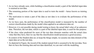 • As we have already seen, while building a classification model, a part of the labelled input data
is retained as test data.
• The remaining portion of the input data is used to train the model – hence known as training
data.
• The motivation to retain a part of the data as test data is to evaluate the performance of the
model.
• As we have seen, the performance of the classification model is measured by the number of
correct classifications made by the model when applied to an unknown data set.
• However, it is not possible during model testing to know the actual label value of an unknown
data. Therefore, the test data, which is a part of the labelled input data, is used for this purpose.
• If the class value predicted for most of the test data elements matches with the actual class
value that they have, then we say that the classification model possesses a good accuracy.
• In context of the Student data set, to keep the things simple, we assume one data element of the
input data set as the test data.
• As depicted in Figure, the record of the student named Josh is assumed to be the test data. Now
that we have the training data and test data identified, we can start with the modelling.
 