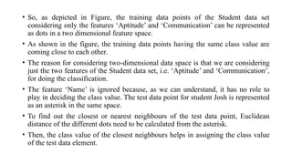 • So, as depicted in Figure, the training data points of the Student data set
considering only the features ‘Aptitude’ and ‘Communication’ can be represented
as dots in a two dimensional feature space.
• As shown in the figure, the training data points having the same class value are
coming close to each other.
• The reason for considering two-dimensional data space is that we are considering
just the two features of the Student data set, i.e. ‘Aptitude’ and ‘Communication’,
for doing the classification.
• The feature ‘Name’ is ignored because, as we can understand, it has no role to
play in deciding the class value. The test data point for student Josh is represented
as an asterisk in the same space.
• To find out the closest or nearest neighbours of the test data point, Euclidean
distance of the different dots need to be calculated from the asterisk.
• Then, the class value of the closest neighbours helps in assigning the class value
of the test data element.
 