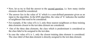 • Now, let us try to find the answer to the second question, i.e. how many similar
elements should be considered.
• The answer lies in the value of ‘k’ which is a user-defined parameter given as an
input to the algorithm. In the kNN algorithm, the value of ‘k’ indicates the number
of neighbours that need to be considered.
• For example, if the value of k is 3, only three nearest neighbours or three training
data elements closest to the test data element are considered.
• Out of the three data elements, the class which is predominant is considered as
the class label to be assigned to the test data.
• In case the value of k is 1, only the closest training data element is considered.
The class label of that data element is directly assigned to the test data element.
 