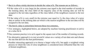 • But it is often a tricky decision to decide the value of k. The reasons are as follows:
If the value of k is very large (in the extreme case equal to the total number of records in
the training data), the class label of the majority class of the training data set will be
assigned to the test data regardless of the class labels of the neighbours nearest to the test
data.
If the value of k is very small (in the extreme case equal to 1), the class value of a noisy
data or outlier in the training data set which is the nearest neighbour to the test data will be
assigned to the test data.
• The best k value is somewhere between these two extremes.
• Few strategies, highlighted below, are adopted by machine learning practitioners to arrive
at a value for k.
One common practice is to set k equal to the square root of the number of training records.
An alternative approach is to test several k values on a variety of test data sets and choose
the one that delivers the best performance.
Another interesting approach is to choose a larger value of k, but apply a weighted voting
process in which the vote of close neighbours is considered more influential than the vote
of distant neighbours.
 
