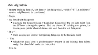 kNN Algorithm
• Input: Training data set, test data set (or data points), value of ‘k’ (i.e. number of
nearest neighbours to be considered)
• Steps:
• Do for all test data points
• Calculate the distance (usually Euclidean distance) of the test data point from
the different training data points. Find the closest ‘k’ training data points, i.e.
training data points whose distances are least from the test data point.
• If k = 1
• Then assign class label of the training data point to the test data point
• Else
• Whichever class label is predominantly present in the training data points,
assign that class label to the test data point
• End do
 