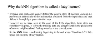 Why the kNN algorithm is called a lazy learner?
• We have seen that eager learners follow the general steps of machine learning, i.e.
perform an abstraction of the information obtained from the input data and then
follow it through by a generalization step.
• However, as we have seen in the case of the kNN algorithm, these steps are
completely skipped. It stores the training data and directly applies the philosophy
of nearest neighbourhood finding to arrive at the classification.
• So, for kNN, there is no learning happening in the real sense. Therefore, kNN falls
under the category of lazy learner.
 