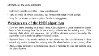 Strengths of the kNN algorithm
• Extremely simple algorithm – easy to understand
• Very effective in certain situations, e.g. for recommender system design
• Very fast or almost no time required for the training phase
Weaknesses of the kNN algorithm
• Does not learn anything in the real sense. Classification is done completely on the
basis of the training data. So, it has a heavy reliance on the training data. If the
training data does not represent the problem domain comprehensively, the
algorithm fails to make an effective classification.
• Because there is no model trained in real sense and the classification is done
completely on the basis of the training data, the classification process is very slow.
• Also, a large amount of computational space is required to load the training data
for classification.
 