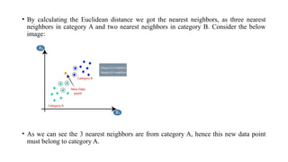 • By calculating the Euclidean distance we got the nearest neighbors, as three nearest
neighbors in category A and two nearest neighbors in category B. Consider the below
image:
• As we can see the 3 nearest neighbors are from category A, hence this new data point
must belong to category A.
 