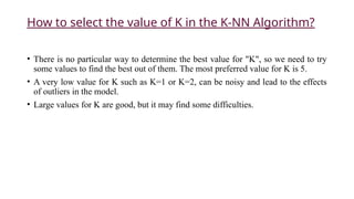 How to select the value of K in the K-NN Algorithm?
• There is no particular way to determine the best value for "K", so we need to try
some values to find the best out of them. The most preferred value for K is 5.
• A very low value for K such as K=1 or K=2, can be noisy and lead to the effects
of outliers in the model.
• Large values for K are good, but it may find some difficulties.
 
