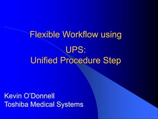 Flexible Workflow using
UPS:
Unified Procedure Step
Kevin O’Donnell
Toshiba Medical Systems
 