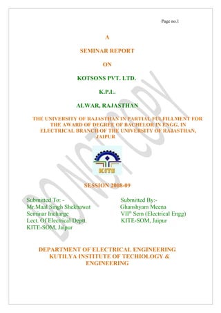 Page no.1


                               A

                     SEMINAR REPORT

                              ON

                    KOTSONS PVT. LTD.

                             K.P.L.

                    ALWAR, RAJASTHAN

  THE UNIVERSITY OF RAJASTHAN IN PARTIAL FULFILLMENT FOR
       THE AWARD OF DEGREE OF BACHELOR IN ENGG. IN
    ELECTRICAL BRANCH OF THE UNIVERSITY OF RAJASTHAN,
                       JAIPUR




                       SESSION 2008-09

Submitted To: -                       Submitted By:-
Mr.Maal Singh Shekhawat               Ghanshyam Meena
Seminar Incharge                      VIIth Sem (Electrical Engg)
Lect. Of Electrical Deptt.            KITE-SOM, Jaipur
KITE-SOM, Jaipur


    DEPARTMENT OF ELECTRICAL ENGINEERING
       KUTILYA INSTITUTE OF TECHIOLOGY &
                 ENGINEERING
 