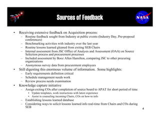 Sources of Feedback
•   Receiving extensive feedback on Acquisition process:
     – Routine feedback sought from Industry at public events (Industry Day, Pre-proposal
       conferences)
     – Benchmarking activities with industry over the last year
     – Routine lessons learned gleaned from exiting SEB Chairs
     – Internal assessment from JSC Office of Analysis and Assessment (OAA) on Source
       Selection process and procurement processes
     – Included assessment by Booz Allen Hamilton, comparing JSC to other procuring
       organizations
     – Anonymous survey data from procurement employees
•   Still digesting this enormous volume of information. Some highlights:
     – Early requirements definition critical
     – Schedule management needs work
     – Review process needs examination
•   Knowledge capture initiative
     – Assign exiting COs after completion of source board to APAT for short period of time
          • Update templates, work instructions with latest experience
          • Assist in counseling incoming Chairs, COs on how-to info
     – Establishing lessons learned database
     – Considering ways to solicit lessons learned info real-time from Chairs and COs during
       SEB                                                                                     4
 