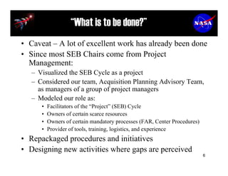 “What is to be done?”
• Caveat – A lot of excellent work has already been done
• Since most SEB Chairs come from Project
  Management:
   – Visualized the SEB Cycle as a project
   – Considered our team, Acquisition Planning Advisory Team,
     as managers of a group of project managers
   – Modeled our role as:
      •   Facilitators of the “Project” (SEB) Cycle
      •   Owners of certain scarce resources
      •   Owners of certain mandatory processes (FAR, Center Procedures)
      •   Provider of tools, training, logistics, and experience
• Repackaged procedures and initiatives
• Designing new activities where gaps are perceived
                                                                           6
 
