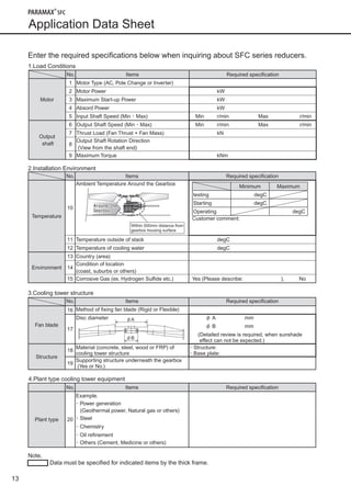 13
Application Data Sheet 
Note,
	 Data must be specified for indicated items by the thick frame.
Enter the required specifications below when inquiring about SFC series reducers.
1.Load Conditions
No. Items Required specification
Motor
1 Motor Type (AC, Pole Change or Inverter)
2 Motor Power kW
3 Maximum Start-up Power kW
4 Absord Power kW
5 Input Shaft Speed (Min ･ Max) Min r/min Max r/min
Output
shaft
6 Output Shaft Speed (Min ･ Max) Min r/min Max r/min
7 Thrust Load (Fan Thrust + Fan Mass) kN
8
Output Shaft Rotation Direction
(View from the shaft end)
9 Maximum Torque kNm
4.Plant type cooling tower equipment
No. Items Required specification
Plant type 20
Example.
･ Power generation
(Geothermal power, Natural gas or others)
･ Steel
･ Chemistry
･ Oil refinement
･ Others (Cement, Medicine or others)
2.Installation Environment
No. Items Required specification
Temperature
10
Ambient Temperature Around the Gearbox
Customer comment:
11 Temperature outside of stack degC
12 Temperature of cooling water degC
Environment
13 Country (area)
14
Condition of location
(coast, suburbs or others)
15 Corrosive Gas (ex. Hydrogen Sulfide etc.) Yes (Please describe: ), No
Around the
Gearbox
Within 500mm distance from
gearbox housing surface
Minimum Maximum
testing degC
Starting degC
Operating degC
3.Cooling tower structure
φA
φB
No. Items Required specification
Fan blade
16 Method of fixing fan blade (Rigid or Flexible)
17
Disc diameter φ A mm
φ B mm
(Detailed review is required, when sunshade
effect can not be expected.)
Structure
18
Material (concrete, steel, wood or FRP) of
cooling tower structure
･ Structure:
･ Base plate:
19
Supporting structure underneath the gearbox
(Yes or No.)
090624_SFC Series_E.indd 14 2009/12/15 17:35:09
 