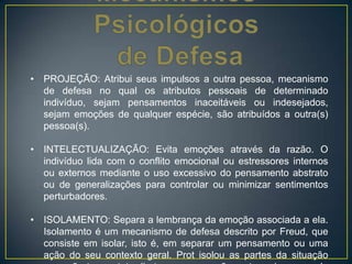 • PROJEÇÃO: Atribui seus impulsos a outra pessoa, mecanismo
de defesa no qual os atributos pessoais de determinado
indivíduo, sejam pensamentos inaceitáveis ou indesejados,
sejam emoções de qualquer espécie, são atribuídos a outra(s)
pessoa(s).
• INTELECTUALIZAÇÃO: Evita emoções através da razão. O
indivíduo lida com o conflito emocional ou estressores internos
ou externos mediante o uso excessivo do pensamento abstrato
ou de generalizações para controlar ou minimizar sentimentos
perturbadores.
• ISOLAMENTO: Separa a lembrança da emoção associada a ela.
Isolamento é um mecanismo de defesa descrito por Freud, que
consiste em isolar, isto é, em separar um pensamento ou uma
ação do seu contexto geral. Prot isolou as partes da situação
 