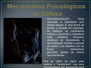 • RACIONALIZAÇÃO: Tenta
desculpar o inaceitável com
razões lógicas, É uma forma de
aceitar a pressão do superego,
de disfarçar os verdadeiros
motivos e de tornar o inaceitável
mais aceitável. Enquanto
obstáculo ao crescimento, a
racionalização impede a pessoa
de aceitar e de trabalhar com as
forças motivadoras
genuínas, apesar de menos
recomendáveis.
Prot se utiliza da lógica para
explicar o “inexplicável”, usa seus
 