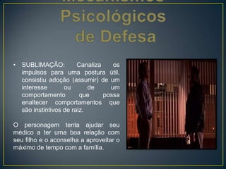 • SUBLIMAÇÃO: Canaliza os
impulsos para uma postura útil,
consistiu adoção (assumir) de um
interesse ou de um
comportamento que possa
enaltecer comportamentos que
são instintivos de raiz.
O personagem tenta ajudar seu
médico a ter uma boa relação com
seu filho e o aconselha a aproveitar o
máximo de tempo com a família.
 