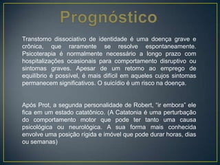 Transtorno dissociativo de identidade é uma doença grave e
crônica, que raramente se resolve espontaneamente.
Psicoterapia é normalmente necessário a longo prazo com
hospitalizações ocasionais para comportamento disruptivo ou
sintomas graves. Apesar de um retorno ao emprego de
equilíbrio é possível, é mais difícil em aqueles cujos sintomas
permanecem significativos. O suicídio é um risco na doença.
Após Prot, a segunda personalidade de Robert, “ir embora” ele
fica em um estado catatônico. (A Catatonia é uma perturbação
do comportamento motor que pode ter tanto uma causa
psicológica ou neurológica. A sua forma mais conhecida
envolve uma posição rígida e imóvel que pode durar horas, dias
ou semanas)
 