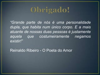 “Grande parte de nós é uma personalidade
dupla, que habita num único corpo. E a mais
atuante de nossas duas pessoas é justamente
aquela que costumeiramente negamos
existir!”
Reinaldo Ribeiro - O Poeta do Amor
 
