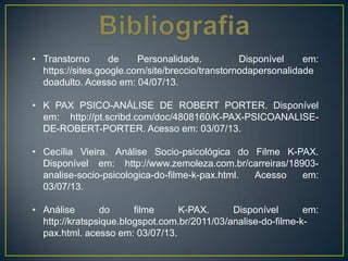 • Transtorno de Personalidade. Disponível em:
https://sites.google.com/site/breccio/transtornodapersonalidade
doadulto. Acesso em: 04/07/13.
• K PAX PSICO-ANÁLISE DE ROBERT PORTER. Disponível
em: http://pt.scribd.com/doc/4808160/K-PAX-PSICOANALISE-
DE-ROBERT-PORTER. Acesso em: 03/07/13.
• Cecília Vieira. Análise Socio-psicológica do Filme K-PAX.
Disponível em: http://www.zemoleza.com.br/carreiras/18903-
analise-socio-psicologica-do-filme-k-pax.html. Acesso em:
03/07/13.
• Análise do filme K-PAX. Disponível em:
http://kratspsique.blogspot.com.br/2011/03/analise-do-filme-k-
pax.html. acesso em: 03/07/13.
 