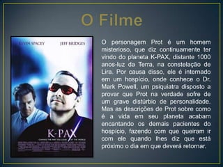 O personagem Prot é um homem
misterioso, que diz continuamente ter
vindo do planeta K-PAX, distante 1000
anos-luz da Terra, na constelação de
Lira. Por causa disso, ele é internado
em um hospício, onde conhece o Dr.
Mark Powell, um psiquiatra disposto a
provar que Prot na verdade sofre de
um grave distúrbio de personalidade.
Mas as descrições de Prot sobre como
é a vida em seu planeta acabam
encantando os demais pacientes do
hospício, fazendo com que queiram ir
com ele quando lhes diz que está
próximo o dia em que deverá retornar.
 