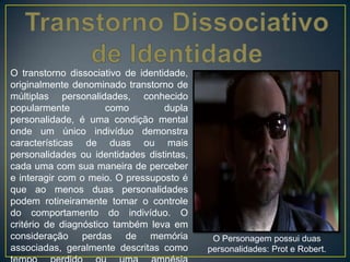 O transtorno dissociativo de identidade,
originalmente denominado transtorno de
múltiplas personalidades, conhecido
popularmente como dupla
personalidade, é uma condição mental
onde um único indivíduo demonstra
características de duas ou mais
personalidades ou identidades distintas,
cada uma com sua maneira de perceber
e interagir com o meio. O pressuposto é
que ao menos duas personalidades
podem rotineiramente tomar o controle
do comportamento do indivíduo. O
critério de diagnóstico também leva em
consideração perdas de memória
associadas, geralmente descritas como
O Personagem possui duas
personalidades: Prot e Robert.
 