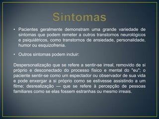• Pacientes geralmente demonstram uma grande variedade de
sintomas que podem remeter a outros transtornos neurológicos
e psiquiátricos, como transtornos de ansiedade, personalidade,
humor ou esquizofrenia.
• Outros sintomas podem incluir:
Despersonalização que se refere a sentir-se irreal, removido de si
próprio e desconectado do processo físico e mental do "eu"; o
paciente sentir-se como um espectador ou observador de sua vida
e pode enxergar a si próprio como se estivesse assistindo a um
filme; desrealização — que se refere à percepção de pessoas
familiares como se elas fossem estranhas ou mesmo irreais.
 