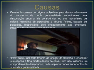• Quanto às causas ou origens subjetivas para desencadeamento
do transtorno de dupla personalidade encontramos uma
dissociação anormal da consciência, ou um mecanismo de
defesa resultante de agressões e abusos físicos, sexuais ou
psíquicos, responsável pelo encadeamento das emersões-
imersões das múltiplas personalidades.
• “Prot” sofreu um forte trauma ao chegar do trabalho e encontrar
sua esposa e filha mortas dentro de casa. Com isso, assumiu um
comportamento dissociativo, onde separou partes importantes de
sua vida e personalidade.
 