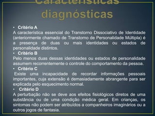 • Critério A
A característica essencial do Transtorno Dissociativo de Identidade
(anteriormente chamado de Transtorno de Personalidade Múltipla) é
a presença de duas ou mais identidades ou estados de
personalidade distintos.
• Critério B
Pelo menos duas dessas identidades ou estados de personalidade
assumem recorrentemente o controle do comportamento da pessoa.
• Critério C
Existe uma incapacidade de recordar informações pessoais
importantes, cuja extensão é demasiadamente abrangente para ser
explicada pelo esquecimento normal.
• Critério D
A perturbação não se deve aos efeitos fisiológicos diretos de uma
substância ou de uma condição médica geral. Em crianças, os
sintomas não podem ser atribuídos a companheiros imaginários ou a
outros jogos de fantasia.
 