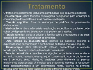 O tratamento geralmente inclui uma combinação dos seguintes métodos:
• Psicoterapia: utiliza técnicas psicológicas designadas para encorajar a
comunicação dos conflitos e suas possíveis soluções;
• Terapia cognitiva: foca na mudança de padrões de pensamento
disfuncionais;
• Medicação: embora não exista medicação específica, o paciente pode
sofrer de depressão ou ansiedade, que podem ser tratados;
• Terapia familiar: ajuda a educar a família sobre o transtorno e as suas
causas, bem como a reconhecer os sintomas.
• Arte terapia ou musicoterapia: permite ao paciente explorar e
expressar seus pensamentos e sentimentos de forma criativa e segura;
• Hipnoterapia: utiliza relaxamento intenso, concentração e atenção
focada para obter um estado alterado de consciência;
• Terapia behaviorista: envolve a obrigação do paciente a responder a
um único nome, recusando-se qualquer conversação com o paciente se
ele é de outro sexo, idade, ou qualquer outra diferença da pessoa
inicialmente apresentada. À medida que o paciente começa a responder
mais consistentemente a um determinado nome, falando na primeira
pessoa, uma terapia mais tradicional para o trauma pode ter início.
 