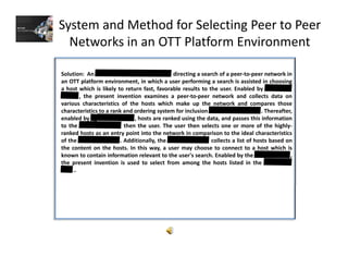 System and Method for Selecting Peer to Peer 
Networks in an OTT Platform Environment
Solution: An directing a search of a peer‐to‐peer network in
an OTT platform environment, in which a user performing a search is assisted in choosingp , p g g
a host which is likely to return fast, favorable results to the user. Enabled by
, the present invention examines a peer‐to‐peer network and collects data on
various characteristics of the hosts which make up the network and compares those
characteristics to a rank and ordering system for inclusion . Thereafter,
enabled by hosts are ranked using the data and passes this informationenabled by , hosts are ranked using the data, and passes this information
to the then the user. The user then selects one or more of the highly‐
ranked hosts as an entry point into the network in comparison to the ideal characteristics
of the . Additionally, the collects a list of hosts based on
the content on the hosts. In this way, a user may choose to connect to a host which is
known to contain information relevant to the user's search. Enabled by the ,
the present invention is used to select from among the hosts listed in the
..
 