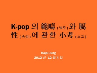 K-pop 의 範疇 ( 범주 ) 와 屬
性 ( 속성 ) 에 관한 小考 ( 소고 )

           Hojai Jung
       2012 년 12 월 4 일
 