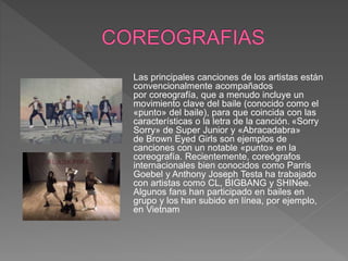 Las principales canciones de los artistas están
convencionalmente acompañados
por coreografía, que a menudo incluye un
movimiento clave del baile (conocido como el
«punto» del baile), para que coincida con las
características o la letra de la canción. «Sorry
Sorry» de Super Junior y «Abracadabra»
de Brown Eyed Girls son ejemplos de
canciones con un notable «punto» en la
coreografía. Recientemente, coreógrafos
internacionales bien conocidos como Parris
Goebel y Anthony Joseph Testa ha trabajado
con artistas como CL, BIGBANG y SHINee.​
Algunos fans han participado en bailes en
grupo y los han subido en línea, por ejemplo,
en Vietnam
 