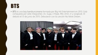 BTS
• BTS es una boy bandsurcoreana formada por Big Hit Entertainment en 2013. Está
compuesta por siete integrantes: Jin, Suga, J-Hope, RM, Jimin, V y Jungkook. El
debutó el 13 de junio de 2013. Debutaron con la canción No More Dream.
 