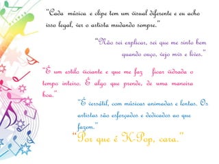 “Cada música e clipe tem um visual diferente e eu acho
isso legal, ver o artista mudando sempre.”
“Não sei explicar, sei que me sinto bem
quando ouço, vejo mvs e lives.”
“É um estilo viciante e que me faz ficar vidrada o
tempo inteiro. É algo que prende, de uma maneira
boa.”
“É versátil, com músicas animadas e lentas. Os
artistas são esforçados e dedicados ao que
fazem.”
“Por que é K-Pop, cara.”
 