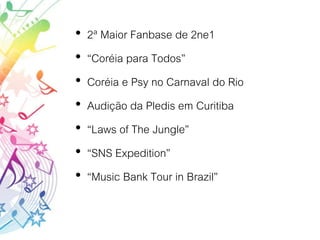 • 2ª Maior Fanbase de 2ne1
• “Coréia para Todos”
• Coréia e Psy no Carnaval do Rio
• Audição da Pledis em Curitiba
• “Laws of The Jungle”
• “SNS Expedition”
• “Music Bank Tour in Brazil”
 