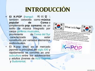 • El K-POP (hangul: 케 이 팝 ?
;
también conocido como música
popular de Corea o
simplemente pop coreano) es un
estilo de música integrado por
varios géneros musicales,
proveniente de Corea del Sur
caracterizado por estar
constituido por variados elementos
audiovisuales.
• El K-pop entró en el mercado
japonés a principios del siglo XXI y
rápidamente se convirtió en una
subcultura entre los adolescentes
y adultos jóvenes de Asia Oriental
y Sudoriental.
 