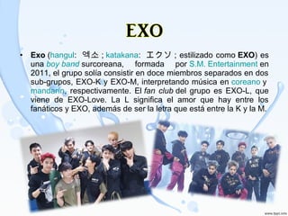 • Exo (hangul:  엑소 ; katakana:  エクソ ; estilizado como EXO) es 
una boy band surcoreana,  formada  por S.M. Entertainment en 
2011, el grupo solía consistir en doce miembros separados en dos 
sub-grupos, EXO-K y EXO-M, interpretando música en coreano y 
mandarín,  respectivamente.  El fan club del  grupo  es  EXO-L,  que 
viene  de  EXO-Love.  La  L  significa  el  amor  que  hay  entre  los 
fanáticos y EXO, además de ser la letra que está entre la K y la M.
 