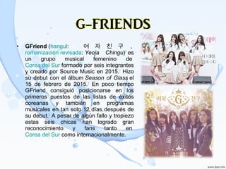 • GFriend (hangul:  여 자 친 구 , 
romanización revisada: Yeoja Chingu)?
 es 
un  grupo  musical  femenino  de 
Corea del Sur formado por seis integrantes 
y creado por Source Music en 2015.1
 Hizo ​
su debut con el álbum Season of Glass el 
15  de  febrero  de  2015.2
  En  poco  tiempo ​
GFriend  consiguió  posicionarse  en  los 
primeros  puestos  de  las  listas  de  éxitos 
coreanas  y  también  en  programas 
musicales en tan solo 12 días después de 
su debut.3
 A pesar de algún fallo y tropiezo ​
estas  seis  chicas  han  logrado  gran 
reconocimiento  y  fans  tanto  en 
Corea del Sur como internacionalmente.
 