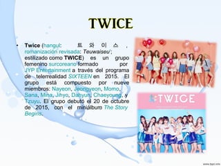 • Twice (hangul:  트 와 이 스 , 
romanización revisada: Teuwaiseu?
; 
estilizado como TWICE)  es  un  grupo 
femenino surcoreano formado  por 
JYP Entertainment a  través  del  programa 
de  telerrealidad SIXTEEN en  2015.  El 
grupo  está  compuesto  por  nueve 
miembros: Nayeon, Jeongyeon, Momo, 
Sana, Mina, Jihyo, Dahyun, Chaeyoung, y 
Tzuyu.  El  grupo  debutó  el  20  de  octubre 
de  2015,  con  el  miniálbum The Story
Begins.
 